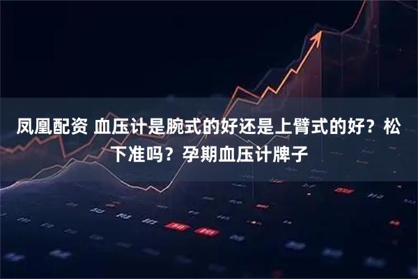 凤凰配资 血压计是腕式的好还是上臂式的好？松下准吗？孕期血压计牌子