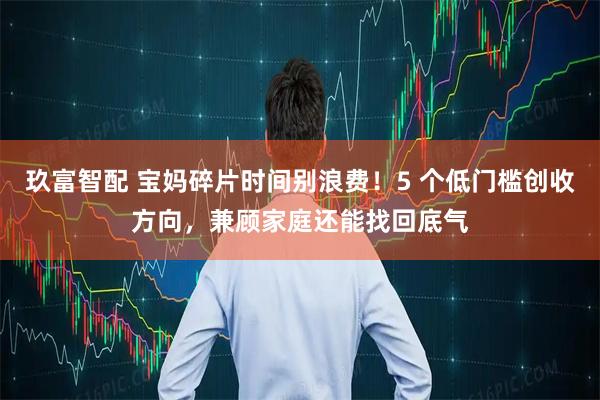 玖富智配 宝妈碎片时间别浪费！5 个低门槛创收方向，兼顾家庭还能找回底气