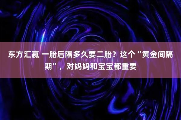 东方汇赢 一胎后隔多久要二胎？这个“黄金间隔期”，对妈妈和宝宝都重要
