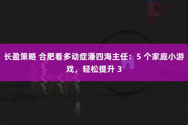 长盈策略 合肥看多动症潘四海主任：5 个家庭小游戏，轻松提升 3