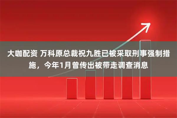 大咖配资 万科原总裁祝九胜已被采取刑事强制措施，今年1月曾传出被带走调查消息