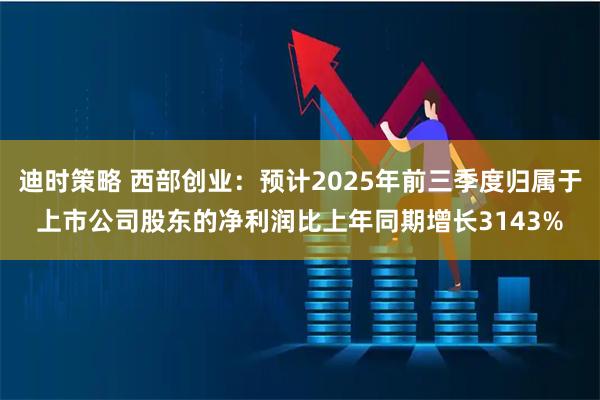 迪时策略 西部创业：预计2025年前三季度归属于上市公司股东的净利润比上年同期增长3143%