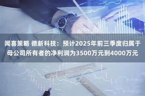 闻喜策略 德新科技：预计2025年前三季度归属于母公司所有者的净利润为3500万元到4000万元