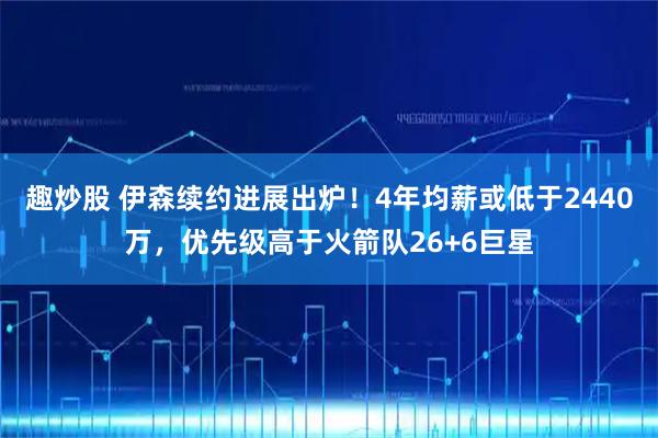 趣炒股 伊森续约进展出炉!4年均薪或低于2440万,优先级高于火箭队26+6巨星