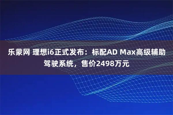 乐蒙网 理想i6正式发布:标配AD Max高级辅助驾驶系统,售价2498万元