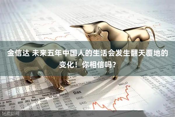 金信达 未来五年中国人的生活会发生翻天覆地的变化！你相信吗？
