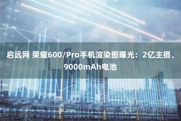 启远网 荣耀600/Pro手机渲染图曝光：2亿主摄、9000mAh电池