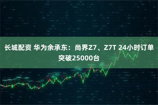 长城配资 华为余承东：尚界Z7、Z7T 24小时订单突破25000台