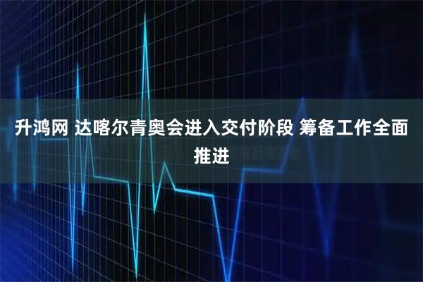 升鸿网 达喀尔青奥会进入交付阶段 筹备工作全面推进