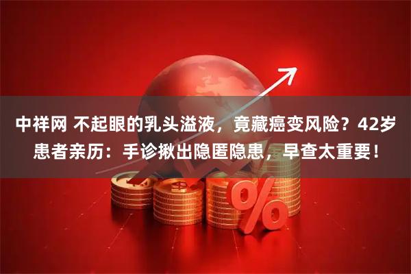 中祥网 不起眼的乳头溢液，竟藏癌变风险？42岁患者亲历：手诊揪出隐匿隐患，早查太重要！