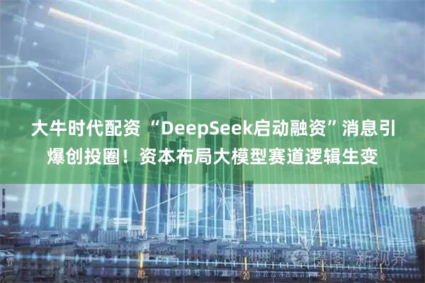 大牛时代配资 “DeepSeek启动融资”消息引爆创投圈！资本布局大模型赛道逻辑生变
