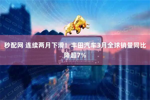 秒配网 连续两月下滑！丰田汽车3月全球销量同比降超7%