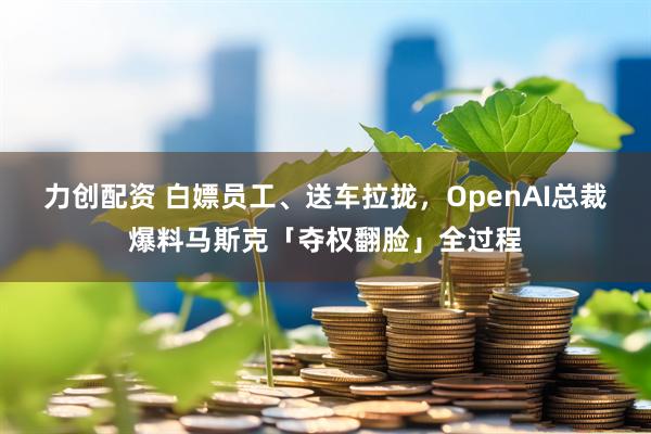 力创配资 白嫖员工、送车拉拢，OpenAI总裁爆料马斯克「夺权翻脸」全过程